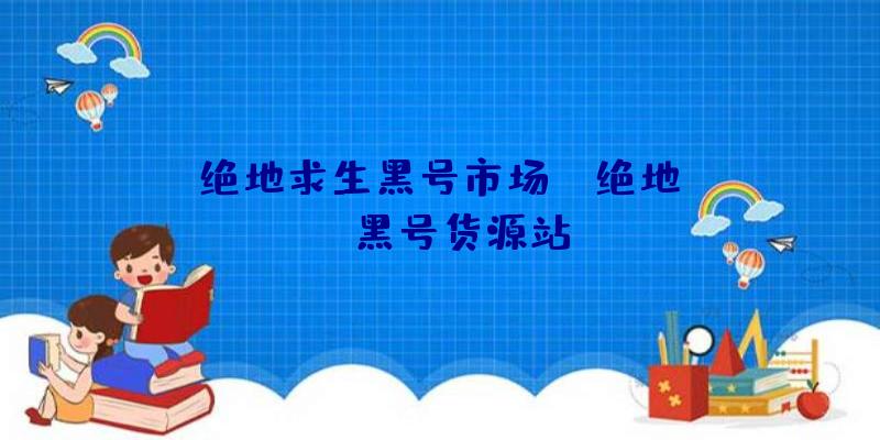 「绝地求生黑号市场」|绝地pubg黑号货源站